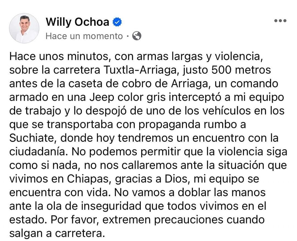 Willy Ochoa sufre un segundo atentando, ahora es en contra de su equipo de trabajo, quienes fueron despojados de una camioneta en el tramo carretero Arriaga-TuxtlaGtz. SOT: WILLY OCHOA (CANDIDATO A SENADOR DE LA REPUBLICA) Como él lo relato en sus redes sociales, con armas largas y violencia, sobre la carretera Tuxtla-Arriaga, justo 500 metros antes de la caseta de cobro de Arriaga, un comando armado en una Jeep color gris interceptó a mi equipo de trabajo y lo despojó de uno de los vehículos en los que se transportaba con propaganda rumbo a Suchiate SOT: WILLY OCHOA (CANDIDATO A SENADOR DE LA REPUBLICA) Reitero de manera enérgica “no podemos permitir que la violencia siga como si nada, no nos callaremos ante la situación que vivimos en Chiapas, mi equipo se encuentra con vida. No vamos a doblar las manos ante la ola de inseguridad que todos vivimos en el estado. Por favor, extremen precauciones cuando salgan a carretera”.